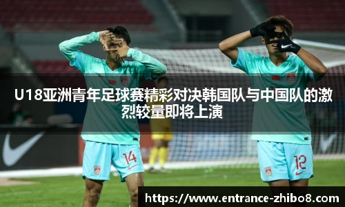 U18亚洲青年足球赛精彩对决韩国队与中国队的激烈较量即将上演